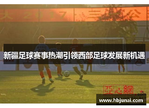 新疆足球赛事热潮引领西部足球发展新机遇