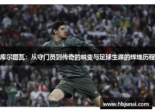 库尔图瓦：从守门员到传奇的蜕变与足球生涯的辉煌历程